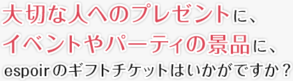 大切な人へのプレゼントに、イベントやパーティの景品に、espoirのギフトチケットはいかがですか？